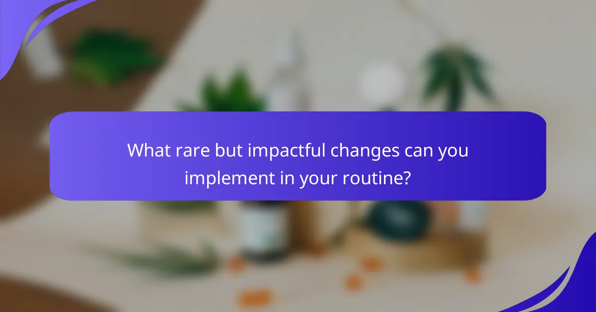 What rare but impactful changes can you implement in your routine?